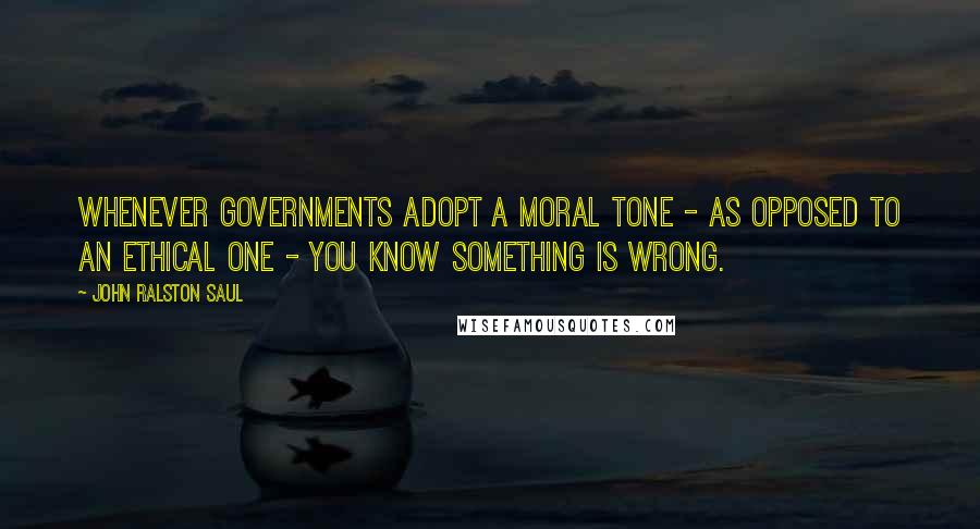 John Ralston Saul Quotes: Whenever governments adopt a moral tone - as opposed to an ethical one - you know something is wrong.