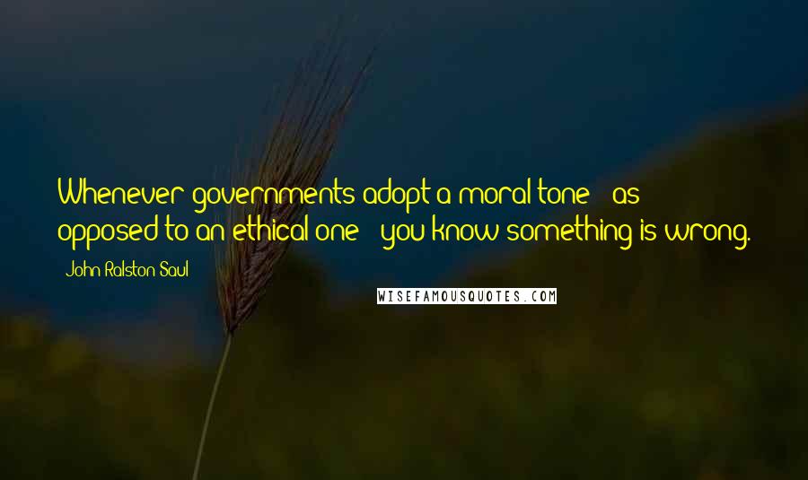 John Ralston Saul Quotes: Whenever governments adopt a moral tone - as opposed to an ethical one - you know something is wrong.