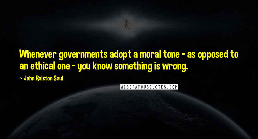 John Ralston Saul Quotes: Whenever governments adopt a moral tone - as opposed to an ethical one - you know something is wrong.