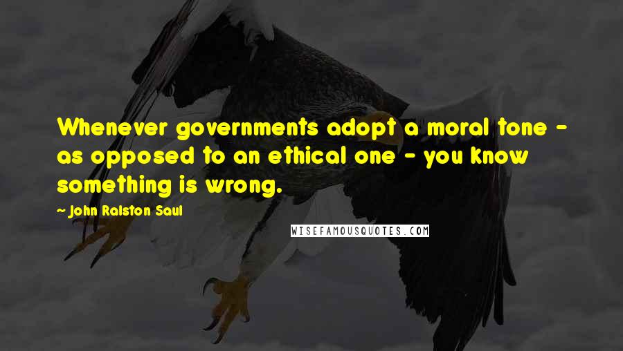 John Ralston Saul Quotes: Whenever governments adopt a moral tone - as opposed to an ethical one - you know something is wrong.