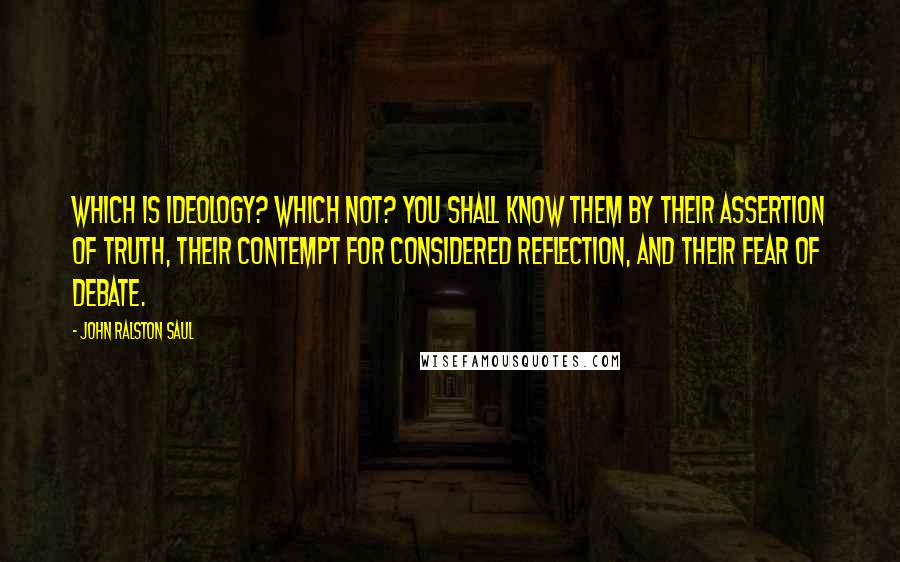 John Ralston Saul Quotes: Which is ideology? Which not? You shall know them by their assertion of truth, their contempt for considered reflection, and their fear of debate.