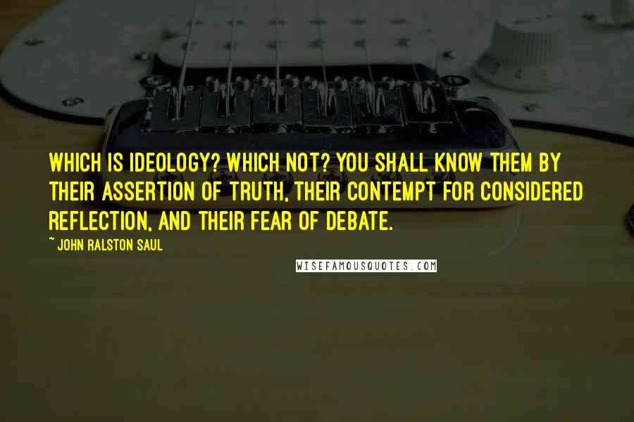 John Ralston Saul Quotes: Which is ideology? Which not? You shall know them by their assertion of truth, their contempt for considered reflection, and their fear of debate.