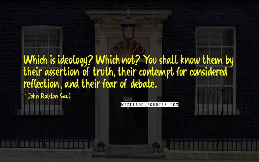 John Ralston Saul Quotes: Which is ideology? Which not? You shall know them by their assertion of truth, their contempt for considered reflection, and their fear of debate.