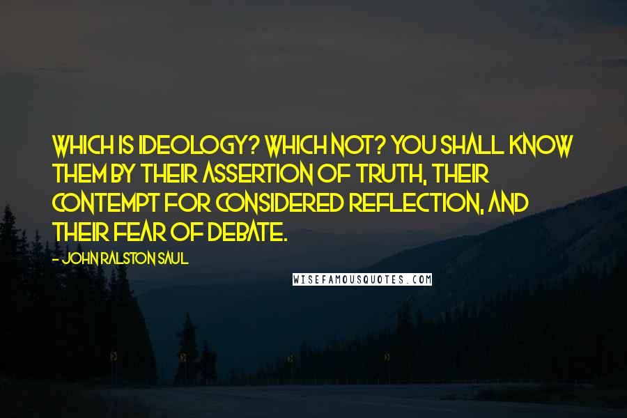 John Ralston Saul Quotes: Which is ideology? Which not? You shall know them by their assertion of truth, their contempt for considered reflection, and their fear of debate.