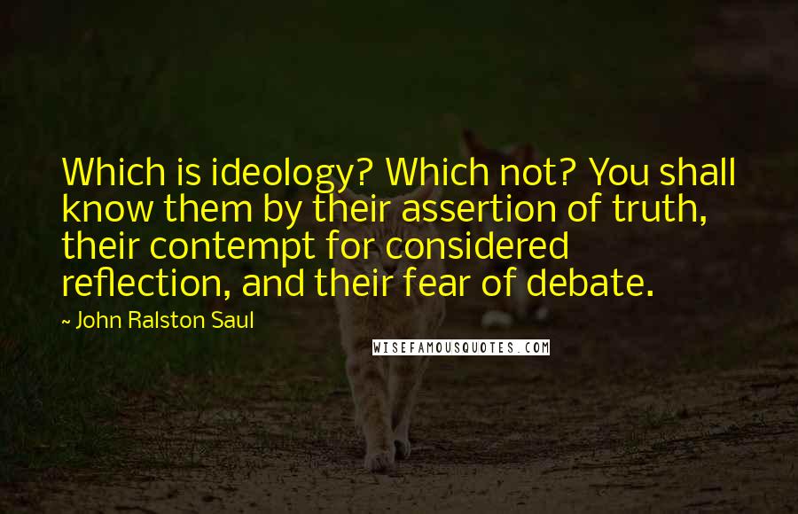 John Ralston Saul Quotes: Which is ideology? Which not? You shall know them by their assertion of truth, their contempt for considered reflection, and their fear of debate.