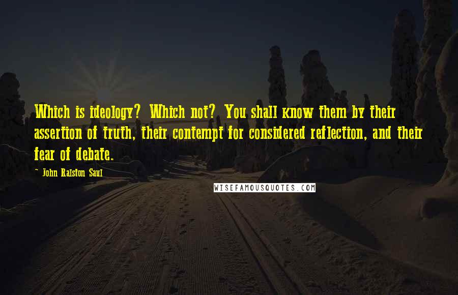 John Ralston Saul Quotes: Which is ideology? Which not? You shall know them by their assertion of truth, their contempt for considered reflection, and their fear of debate.