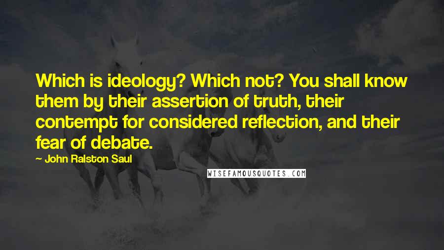 John Ralston Saul Quotes: Which is ideology? Which not? You shall know them by their assertion of truth, their contempt for considered reflection, and their fear of debate.