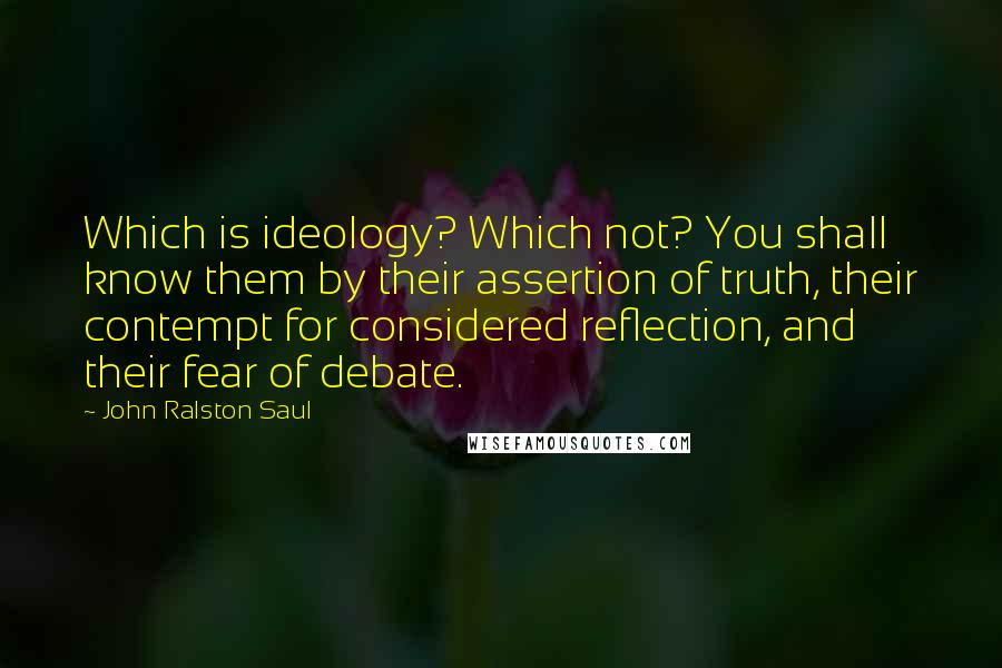 John Ralston Saul Quotes: Which is ideology? Which not? You shall know them by their assertion of truth, their contempt for considered reflection, and their fear of debate.