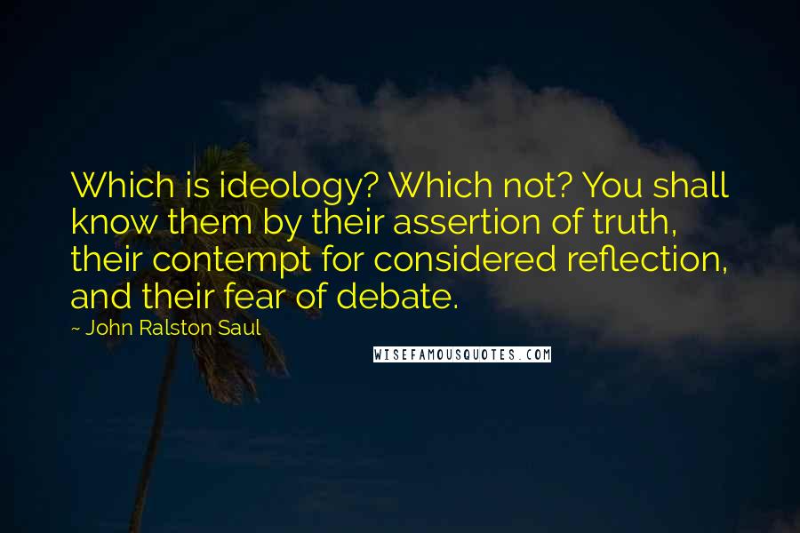 John Ralston Saul Quotes: Which is ideology? Which not? You shall know them by their assertion of truth, their contempt for considered reflection, and their fear of debate.