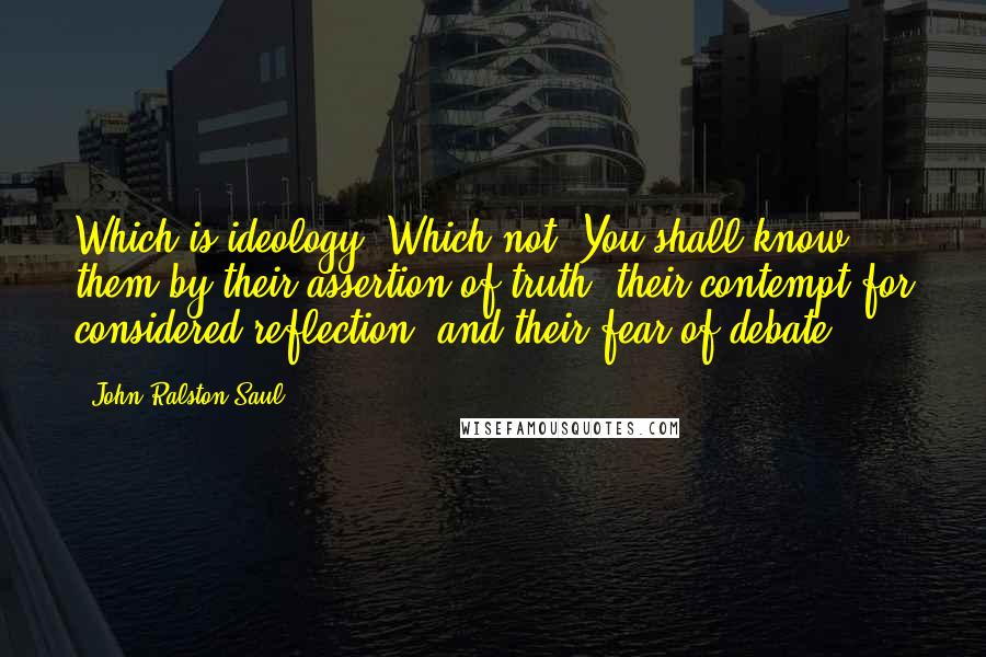 John Ralston Saul Quotes: Which is ideology? Which not? You shall know them by their assertion of truth, their contempt for considered reflection, and their fear of debate.