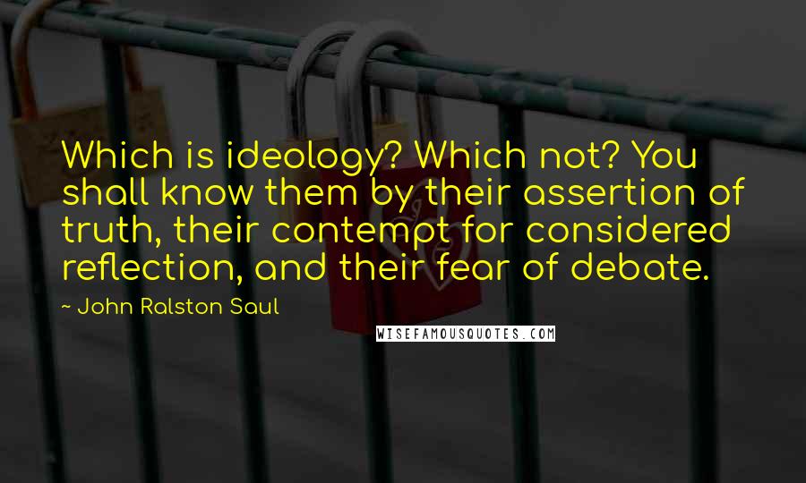 John Ralston Saul Quotes: Which is ideology? Which not? You shall know them by their assertion of truth, their contempt for considered reflection, and their fear of debate.