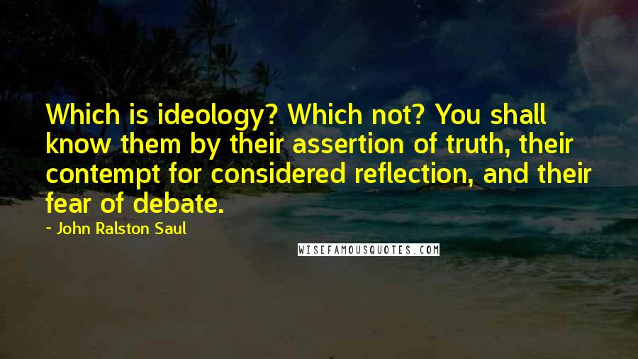John Ralston Saul Quotes: Which is ideology? Which not? You shall know them by their assertion of truth, their contempt for considered reflection, and their fear of debate.