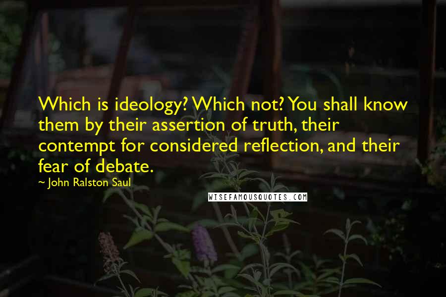 John Ralston Saul Quotes: Which is ideology? Which not? You shall know them by their assertion of truth, their contempt for considered reflection, and their fear of debate.