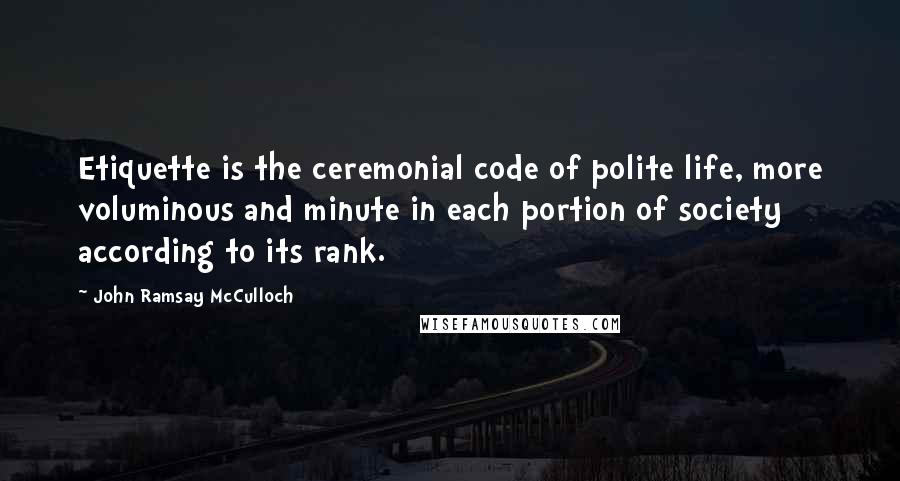 John Ramsay McCulloch Quotes: Etiquette is the ceremonial code of polite life, more voluminous and minute in each portion of society according to its rank.