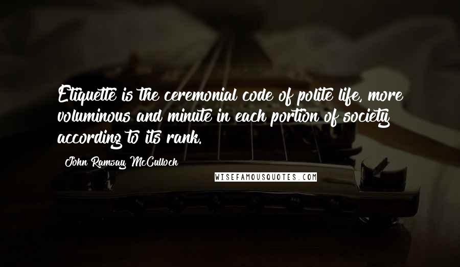 John Ramsay McCulloch Quotes: Etiquette is the ceremonial code of polite life, more voluminous and minute in each portion of society according to its rank.