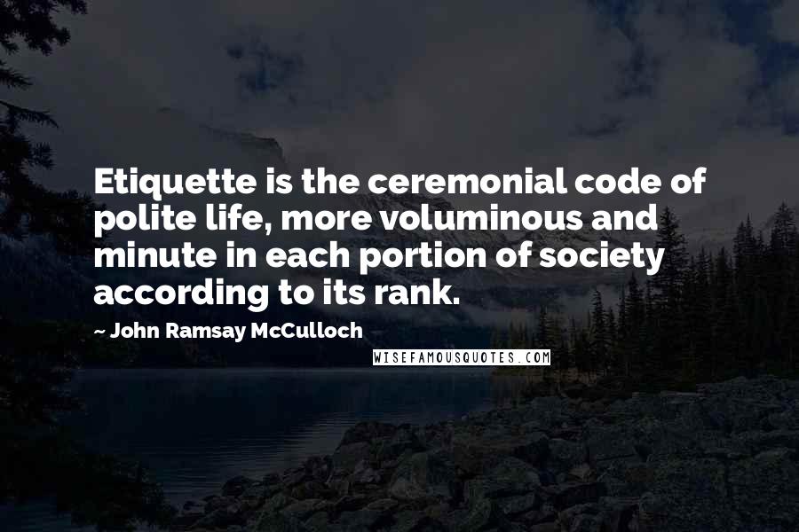 John Ramsay McCulloch Quotes: Etiquette is the ceremonial code of polite life, more voluminous and minute in each portion of society according to its rank.