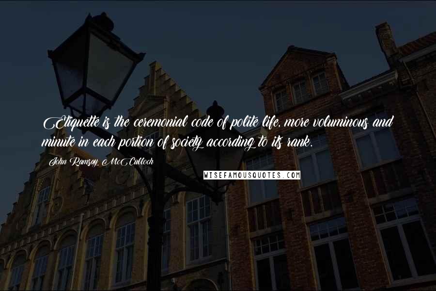 John Ramsay McCulloch Quotes: Etiquette is the ceremonial code of polite life, more voluminous and minute in each portion of society according to its rank.