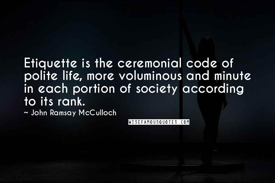 John Ramsay McCulloch Quotes: Etiquette is the ceremonial code of polite life, more voluminous and minute in each portion of society according to its rank.