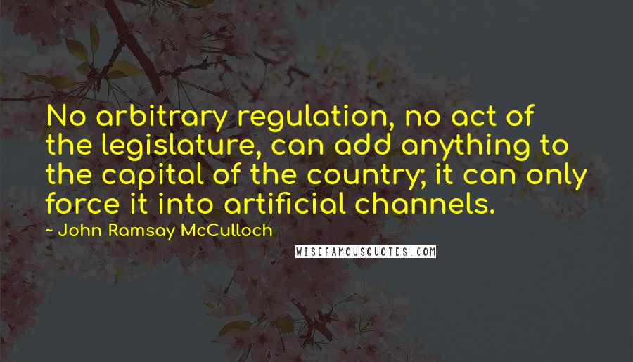 John Ramsay McCulloch Quotes: No arbitrary regulation, no act of the legislature, can add anything to the capital of the country; it can only force it into artificial channels.