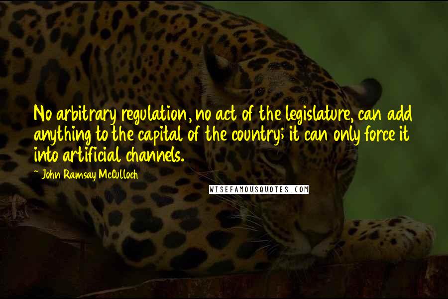 John Ramsay McCulloch Quotes: No arbitrary regulation, no act of the legislature, can add anything to the capital of the country; it can only force it into artificial channels.