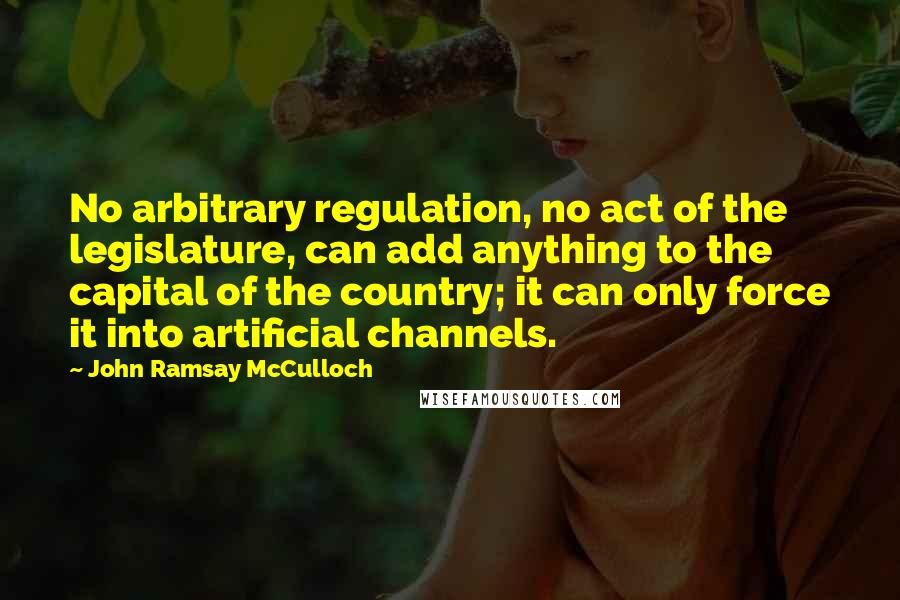 John Ramsay McCulloch Quotes: No arbitrary regulation, no act of the legislature, can add anything to the capital of the country; it can only force it into artificial channels.