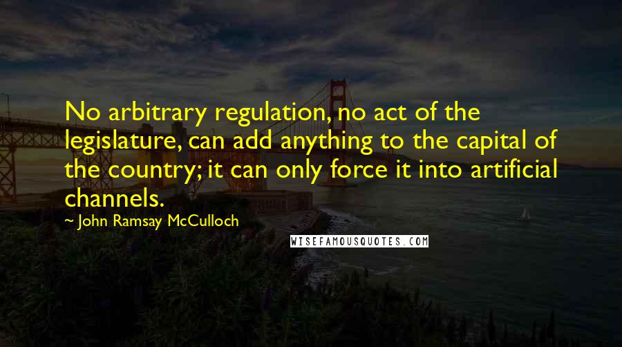 John Ramsay McCulloch Quotes: No arbitrary regulation, no act of the legislature, can add anything to the capital of the country; it can only force it into artificial channels.