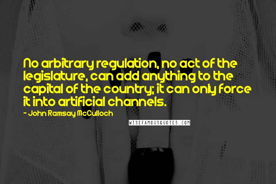 John Ramsay McCulloch Quotes: No arbitrary regulation, no act of the legislature, can add anything to the capital of the country; it can only force it into artificial channels.