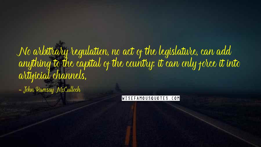 John Ramsay McCulloch Quotes: No arbitrary regulation, no act of the legislature, can add anything to the capital of the country; it can only force it into artificial channels.