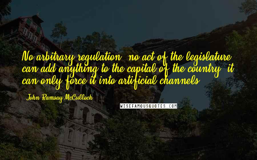 John Ramsay McCulloch Quotes: No arbitrary regulation, no act of the legislature, can add anything to the capital of the country; it can only force it into artificial channels.