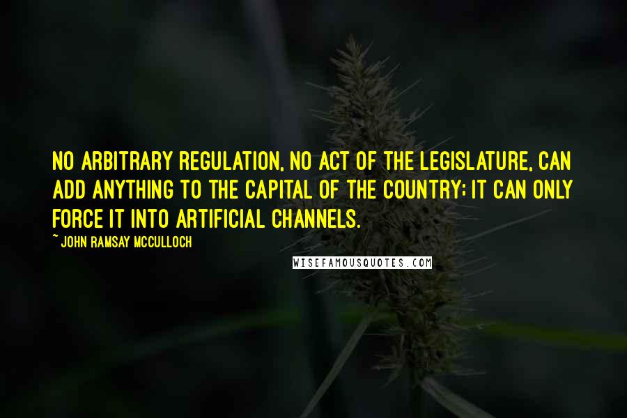 John Ramsay McCulloch Quotes: No arbitrary regulation, no act of the legislature, can add anything to the capital of the country; it can only force it into artificial channels.