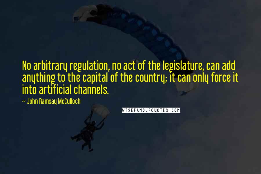 John Ramsay McCulloch Quotes: No arbitrary regulation, no act of the legislature, can add anything to the capital of the country; it can only force it into artificial channels.