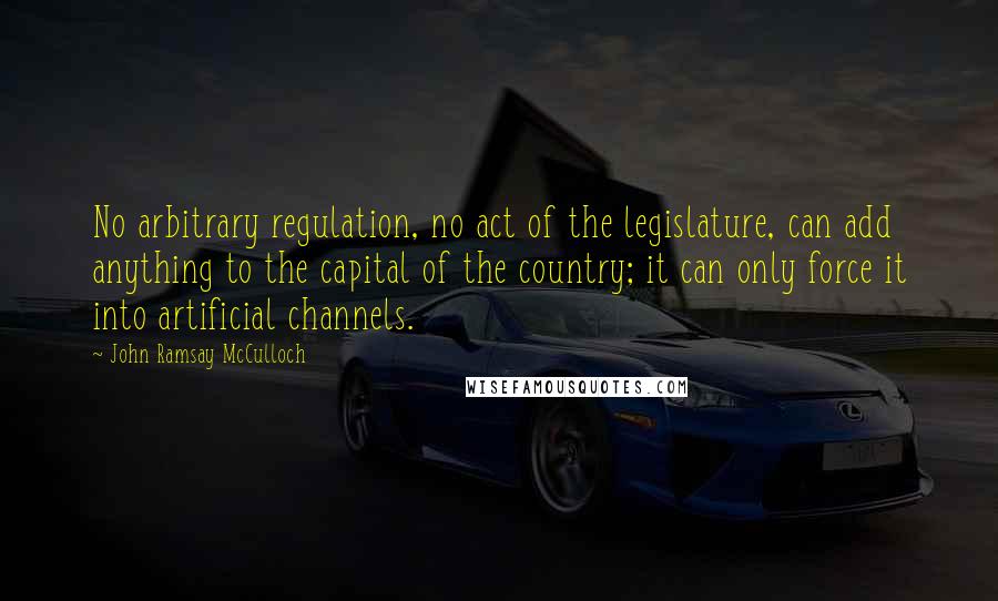 John Ramsay McCulloch Quotes: No arbitrary regulation, no act of the legislature, can add anything to the capital of the country; it can only force it into artificial channels.