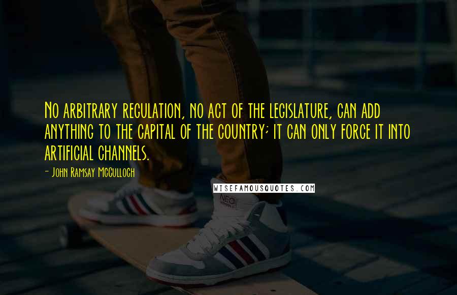 John Ramsay McCulloch Quotes: No arbitrary regulation, no act of the legislature, can add anything to the capital of the country; it can only force it into artificial channels.