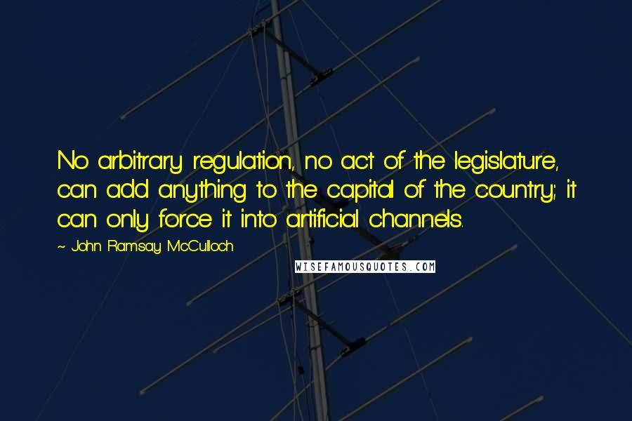 John Ramsay McCulloch Quotes: No arbitrary regulation, no act of the legislature, can add anything to the capital of the country; it can only force it into artificial channels.