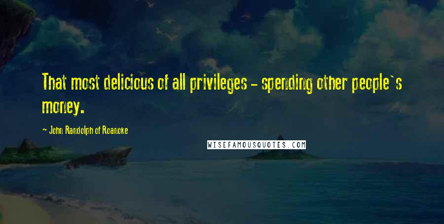 John Randolph Of Roanoke Quotes: That most delicious of all privileges - spending other people's money.