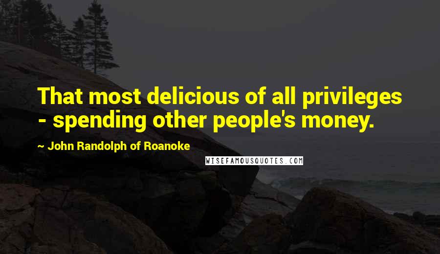 John Randolph Of Roanoke Quotes: That most delicious of all privileges - spending other people's money.