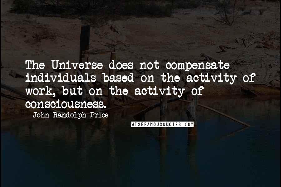 John Randolph Price Quotes: The Universe does not compensate individuals based on the activity of work, but on the activity of consciousness.