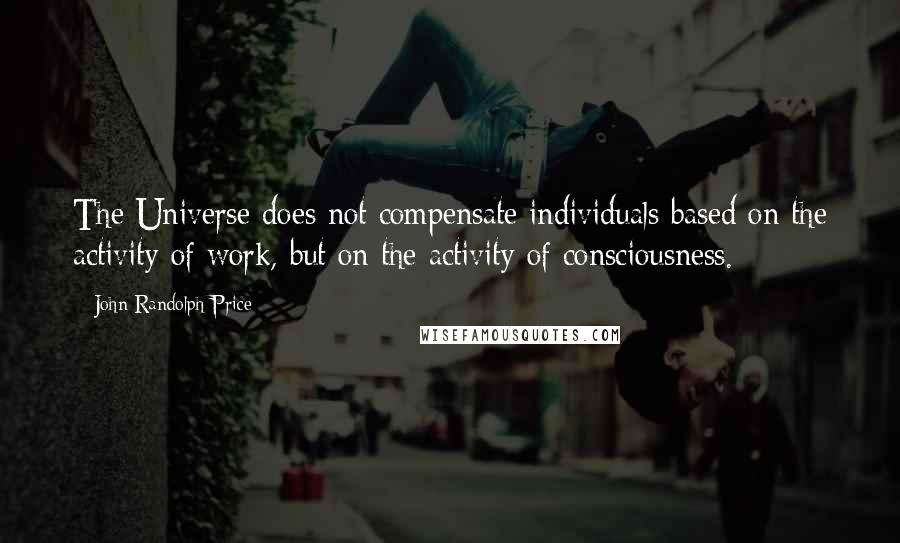 John Randolph Price Quotes: The Universe does not compensate individuals based on the activity of work, but on the activity of consciousness.