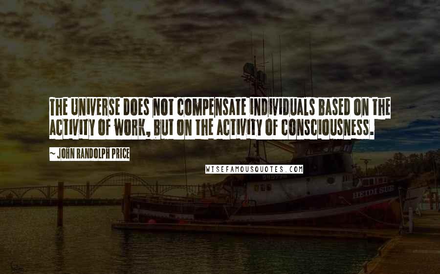 John Randolph Price Quotes: The Universe does not compensate individuals based on the activity of work, but on the activity of consciousness.