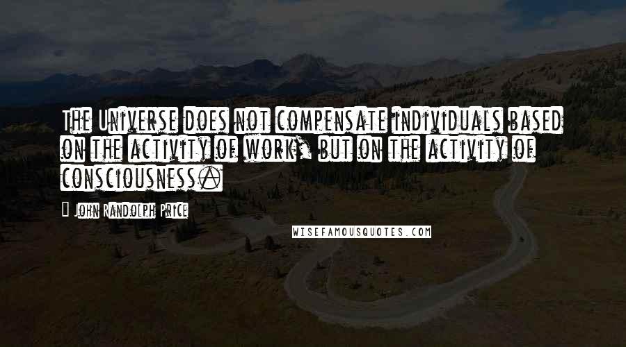 John Randolph Price Quotes: The Universe does not compensate individuals based on the activity of work, but on the activity of consciousness.