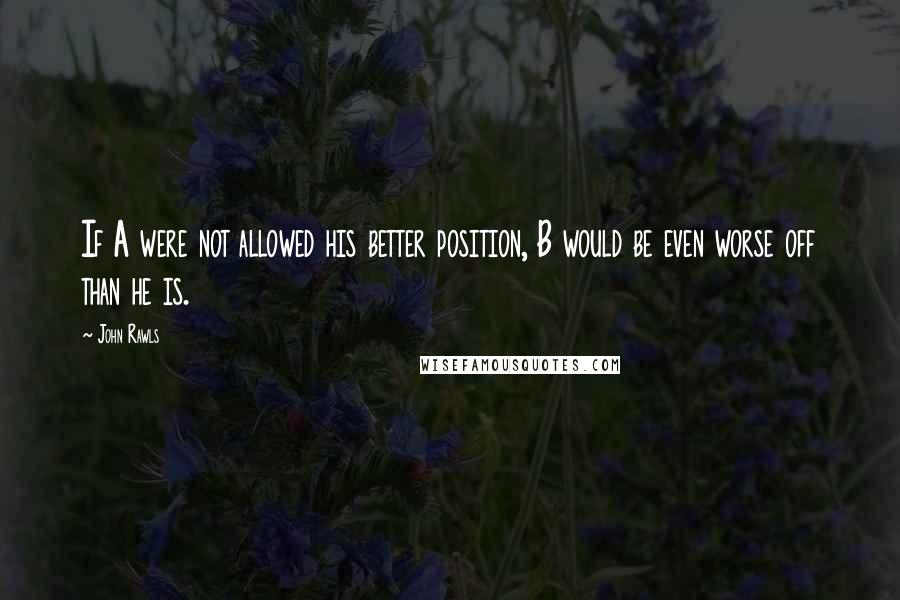 John Rawls Quotes: If A were not allowed his better position, B would be even worse off than he is.