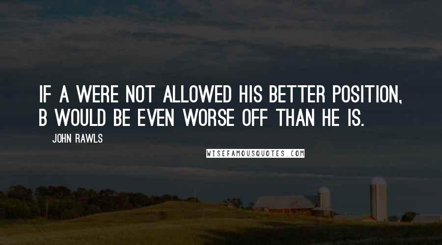 John Rawls Quotes: If A were not allowed his better position, B would be even worse off than he is.