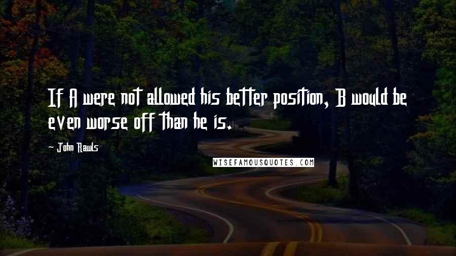 John Rawls Quotes: If A were not allowed his better position, B would be even worse off than he is.