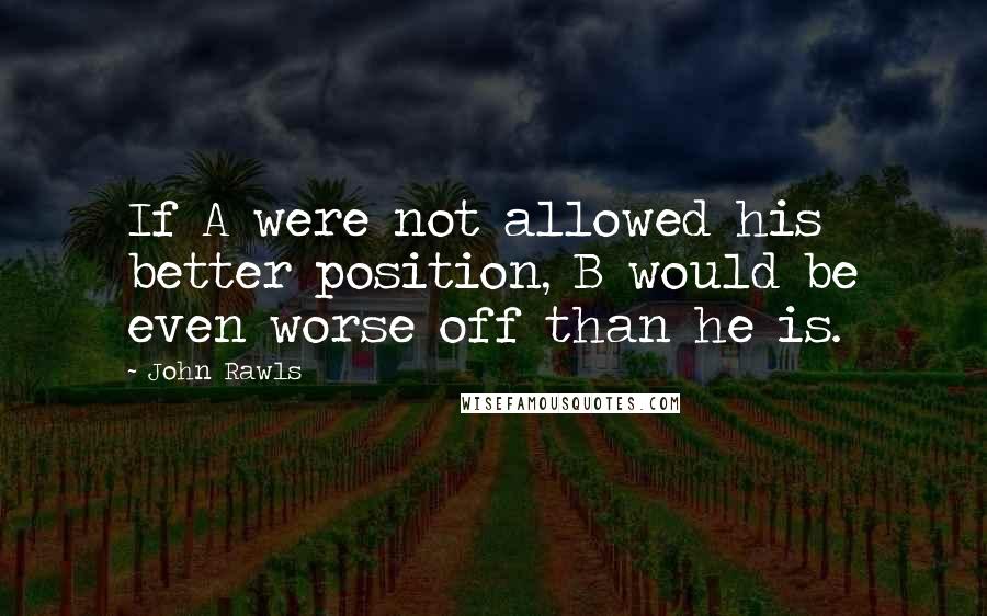 John Rawls Quotes: If A were not allowed his better position, B would be even worse off than he is.