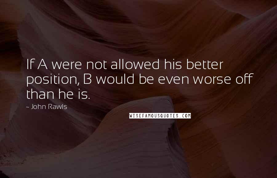 John Rawls Quotes: If A were not allowed his better position, B would be even worse off than he is.