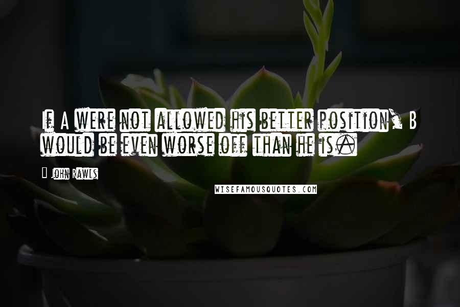 John Rawls Quotes: If A were not allowed his better position, B would be even worse off than he is.