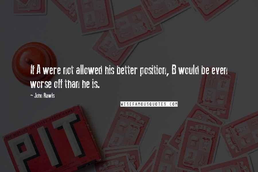 John Rawls Quotes: If A were not allowed his better position, B would be even worse off than he is.