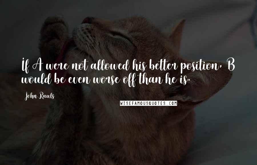 John Rawls Quotes: If A were not allowed his better position, B would be even worse off than he is.