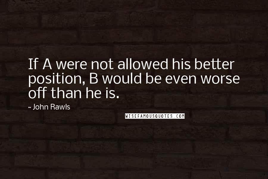 John Rawls Quotes: If A were not allowed his better position, B would be even worse off than he is.