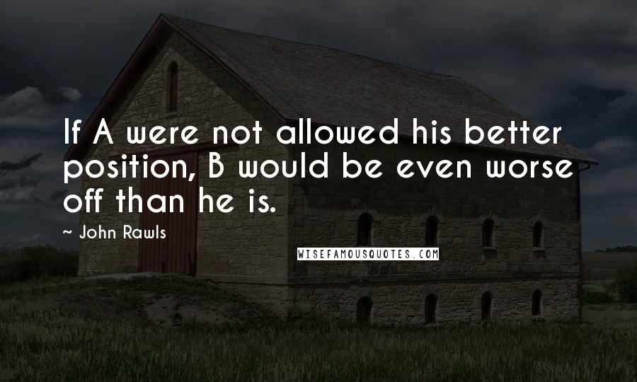 John Rawls Quotes: If A were not allowed his better position, B would be even worse off than he is.